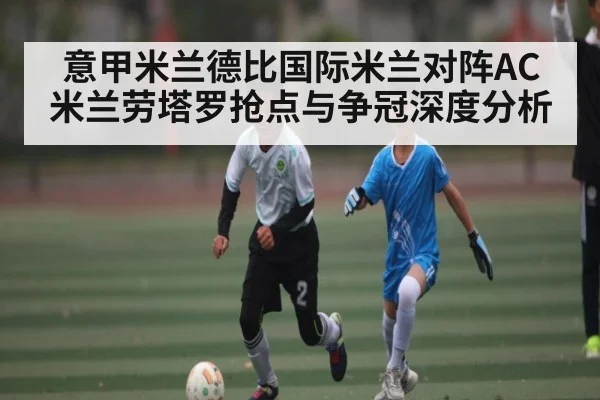 意甲米兰德比国际米兰对阵AC米兰劳塔罗抢点与争冠深度分析 - Xingkong yule
