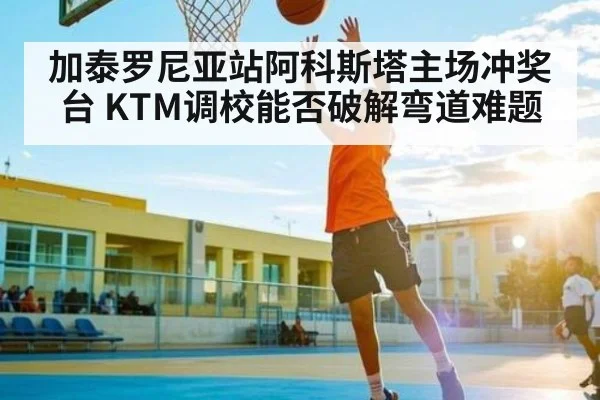 加泰罗尼亚站阿科斯塔主场冲奖台 KTM调校能否破解弯道难题 - Xingkong yule
