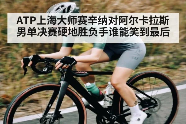 ATP上海大师赛辛纳对阿尔卡拉斯男单决赛硬地胜负手谁能笑到最后